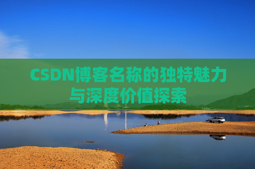CSDN博客名称的独特魅力与深度价值探索 CSDN博客名称的独特魅力与深度价值探索